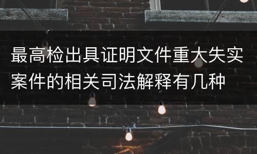 最高检出具证明文件重大失实案件的相关司法解释有几种