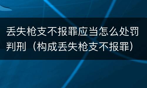 丢失枪支不报罪应当怎么处罚判刑（构成丢失枪支不报罪）