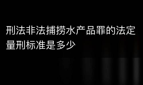 刑法非法捕捞水产品罪的法定量刑标准是多少