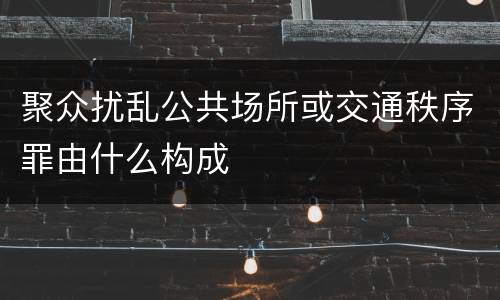 聚众扰乱公共场所或交通秩序罪由什么构成