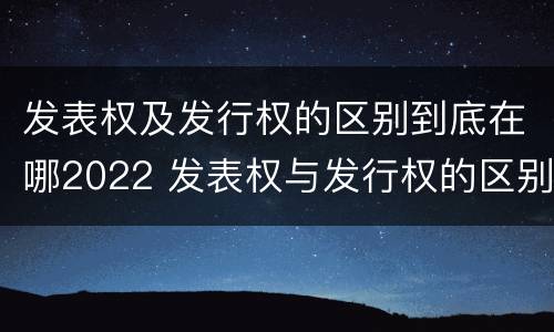 发表权及发行权的区别到底在哪2022 发表权与发行权的区别