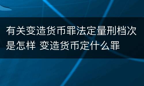 有关变造货币罪法定量刑档次是怎样 变造货币定什么罪