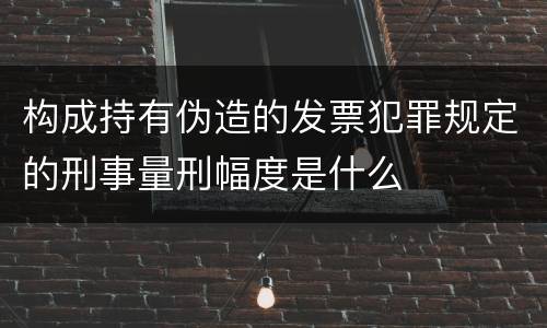 构成持有伪造的发票犯罪规定的刑事量刑幅度是什么