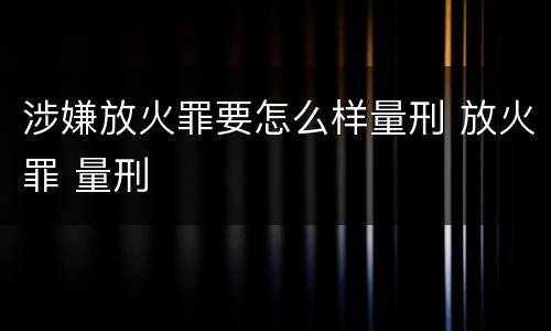 涉嫌放火罪要怎么样量刑 放火罪 量刑