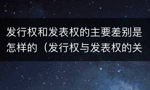 发行权和发表权的主要差别是怎样的（发行权与发表权的关系）