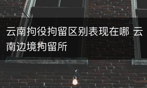 云南拘役拘留区别表现在哪 云南边境拘留所
