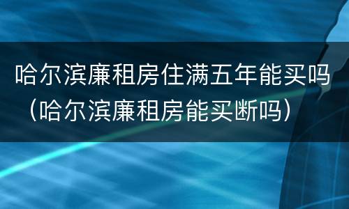 哈尔滨廉租房住满五年能买吗（哈尔滨廉租房能买断吗）