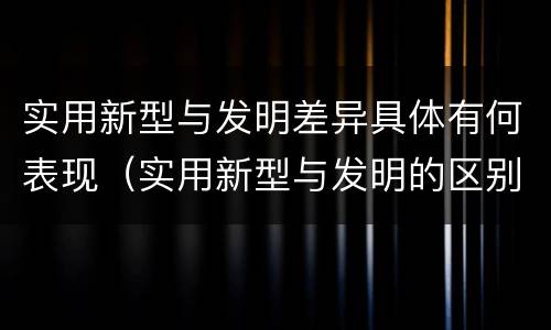 实用新型与发明差异具体有何表现（实用新型与发明的区别有哪些）