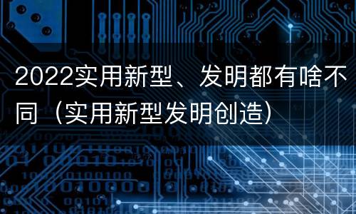 2022实用新型、发明都有啥不同（实用新型发明创造）