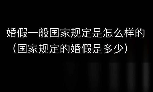 婚假一般国家规定是怎么样的（国家规定的婚假是多少）