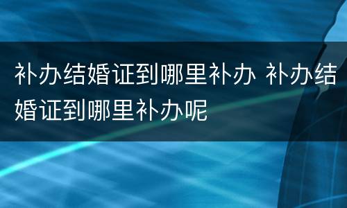 补办结婚证到哪里补办 补办结婚证到哪里补办呢
