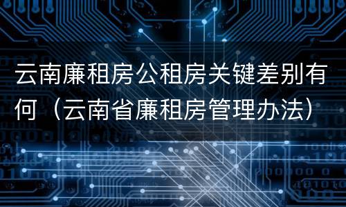 云南廉租房公租房关键差别有何（云南省廉租房管理办法）