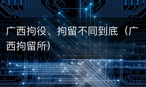 广西拘役、拘留不同到底（广西拘留所）