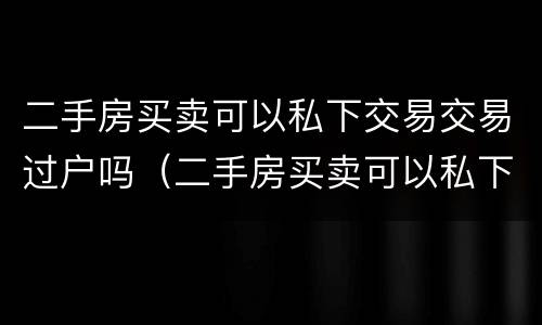 二手房买卖可以私下交易交易过户吗（二手房买卖可以私下交易交易过户吗要交税吗）