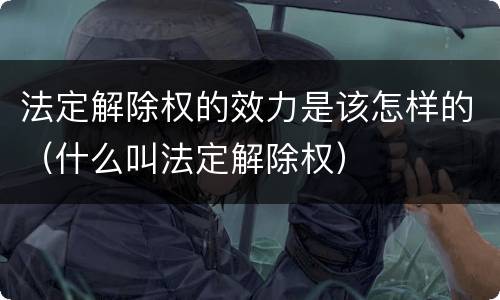 法定解除权的效力是该怎样的（什么叫法定解除权）