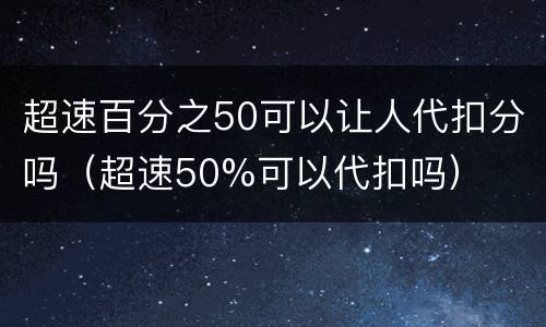 超速百分之50可以让人代扣分吗（超速50%可以代扣吗）