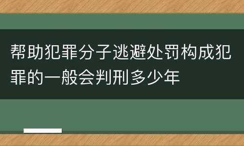 帮助犯罪分子逃避处罚构成犯罪的一般会判刑多少年