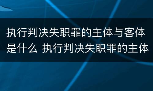 执行判决失职罪的主体与客体是什么 执行判决失职罪的主体与客体是什么关系
