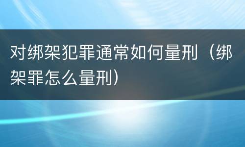 对绑架犯罪通常如何量刑（绑架罪怎么量刑）