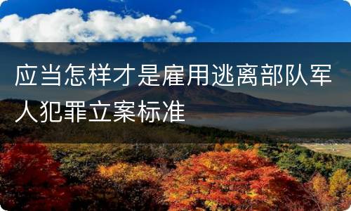 应当怎样才是雇用逃离部队军人犯罪立案标准