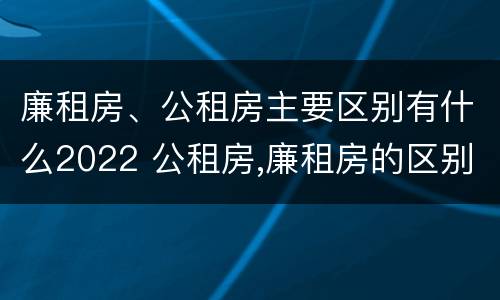廉租房、公租房主要区别有什么2022 公租房,廉租房的区别