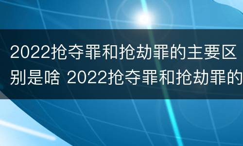 2022抢夺罪和抢劫罪的主要区别是啥 2022抢夺罪和抢劫罪的主要区别是啥呢