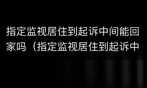 指定监视居住到起诉中间能回家吗（指定监视居住到起诉中间能回家吗）