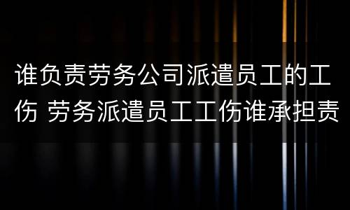 谁负责劳务公司派遣员工的工伤 劳务派遣员工工伤谁承担责任