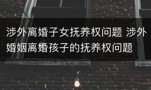涉外离婚子女抚养权问题 涉外婚姻离婚孩子的抚养权问题