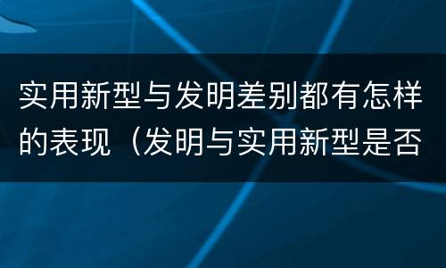 实用新型与发明差别都有怎样的表现（发明与实用新型是否具有实用性）