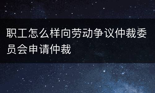 职工怎么样向劳动争议仲裁委员会申请仲裁