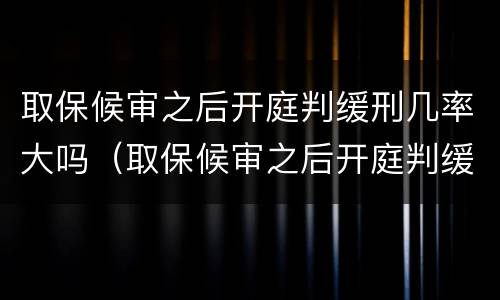 取保候审之后开庭判缓刑几率大吗（取保候审之后开庭判缓刑几率大吗知乎）