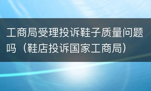 工商局受理投诉鞋子质量问题吗（鞋店投诉国家工商局）