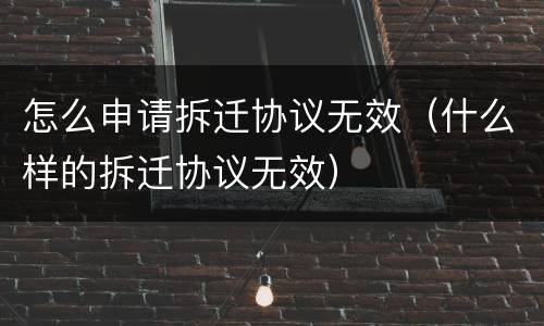 怎么申请拆迁协议无效（什么样的拆迁协议无效）