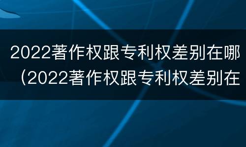 2022著作权跟专利权差别在哪（2022著作权跟专利权差别在哪里）