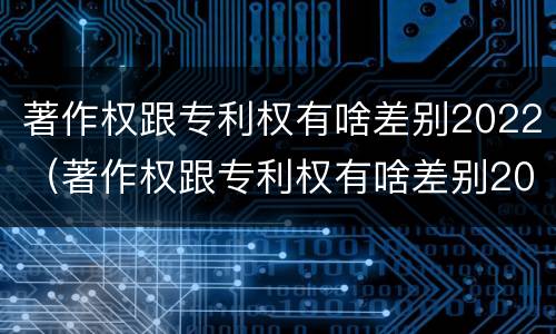 著作权跟专利权有啥差别2022（著作权跟专利权有啥差别2022年）