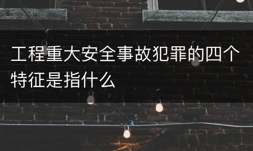 工程重大安全事故犯罪的四个特征是指什么