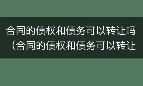 合同的债权和债务可以转让吗（合同的债权和债务可以转让吗为什么）