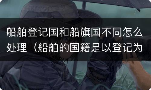 船舶登记国和船旗国不同怎么处理（船舶的国籍是以登记为准还是船旗）