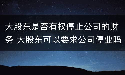 大股东是否有权停止公司的财务 大股东可以要求公司停业吗