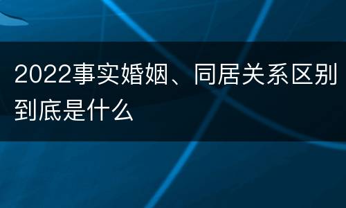2022事实婚姻、同居关系区别到底是什么