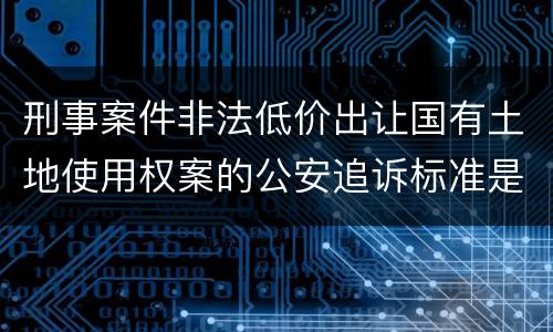 刑事案件非法低价出让国有土地使用权案的公安追诉标准是怎样的