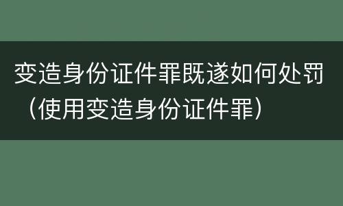 变造身份证件罪既遂如何处罚（使用变造身份证件罪）