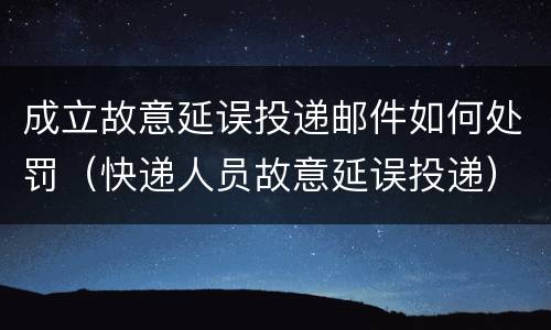 成立故意延误投递邮件如何处罚（快递人员故意延误投递）