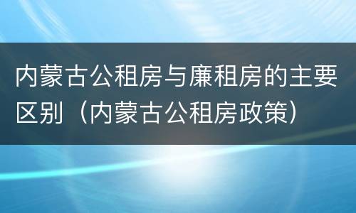 内蒙古公租房与廉租房的主要区别（内蒙古公租房政策）