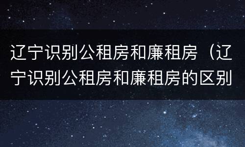 辽宁识别公租房和廉租房（辽宁识别公租房和廉租房的区别）