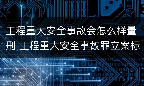 工程重大安全事故会怎么样量刑 工程重大安全事故罪立案标准