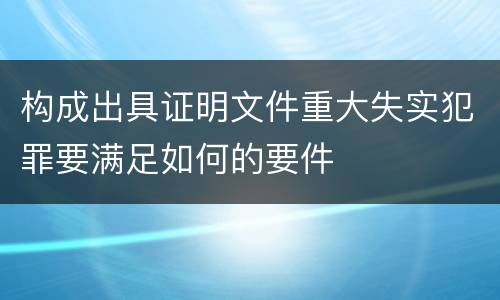 构成出具证明文件重大失实犯罪要满足如何的要件
