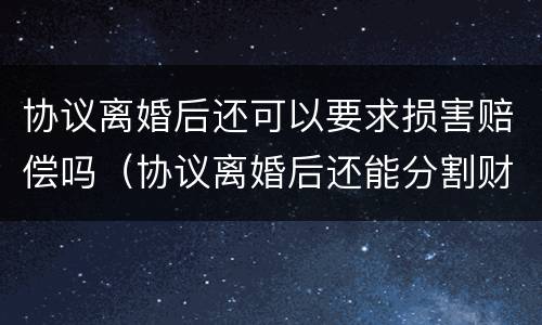 协议离婚后还可以要求损害赔偿吗（协议离婚后还能分割财产吗）