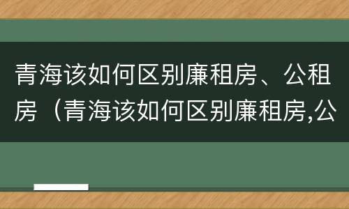 青海该如何区别廉租房、公租房（青海该如何区别廉租房,公租房和住宅）